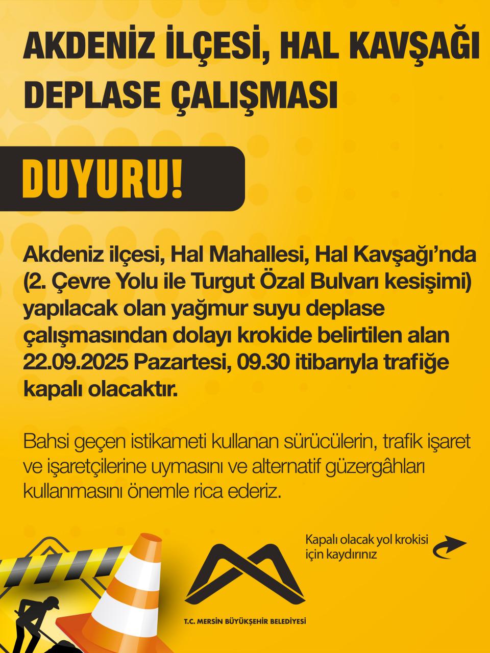Akdeniz ilçesi, Hal Mahallesi, Hal Kavşağı’nda (2. Çevre Yolu ile Turgut Özal Bulvarı kesişimi) yapılacak olan yağmur suyu deplase çalışmasından dolayı krokide belirtilen alan 22.09.2025 Pazartesi, 09.30 itibarıyla trafiğe kapalı olacaktır.